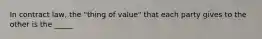 In contract law, the "thing of value" that each party gives to the other is the _____