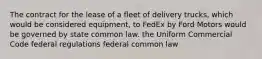 The contract for the lease of a fleet of delivery trucks, which would be considered equipment, to FedEx by Ford Motors would be governed by state common law. the Uniform Commercial Code federal regulations federal common law