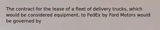 The contract for the lease of a fleet of delivery trucks, which would be considered equipment, to FedEx by Ford Motors would be governed by