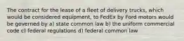 The contract for the lease of a fleet of delivery trucks, which would be considered equipment, to FedEx by Ford motors would be governed by a) state common law b) the uniform commercial code c) federal regulations d) federal common law