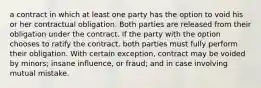 a contract in which at least one party has the option to void his or her contractual obligation. Both parties are released from their obligation under the contract. If the party with the option chooses to ratify the contract, both parties must fully perform their obligation. With certain exception, contract may be voided by minors; insane influence, or fraud; and in case involving mutual mistake.