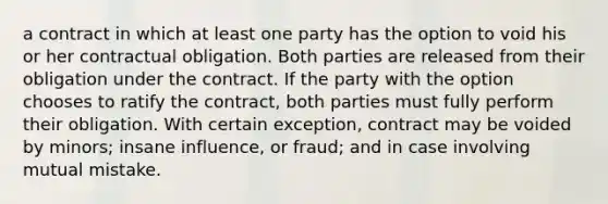 a contract in which at least one party has the option to void his or her contractual obligation. Both parties are released from their obligation under the contract. If the party with the option chooses to ratify the contract, both parties must fully perform their obligation. With certain exception, contract may be voided by minors; insane influence, or fraud; and in case involving mutual mistake.