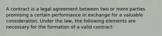 A contract is a legal agreement between two or more parties promising a certain performance in exchange for a valuable consideration. Under the law, the following elements are necessary for the formation of a valid contract: