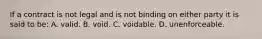 If a contract is not legal and is not binding on either party it is said to be: A. valid. B. void. C. voidable. D. unenforceable.