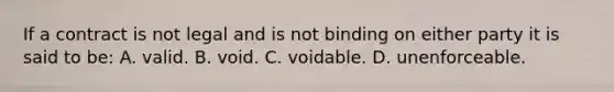 If a contract is not legal and is not binding on either party it is said to be: A. valid. B. void. C. voidable. D. unenforceable.