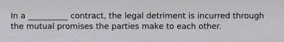 In a __________ contract, the legal detriment is incurred through the mutual promises the parties make to each other.