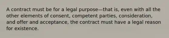 A contract must be for a legal purpose—that is, even with all the other elements of consent, competent parties, consideration, and offer and acceptance, the contract must have a legal reason for existence.