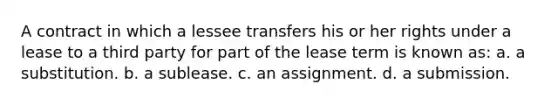 A contract in which a lessee transfers his or her rights under a lease to a third party for part of the lease term is known as: a. a substitution. b. a sublease. c. an assignment. d. a submission.