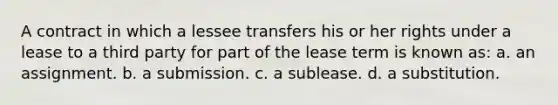 A contract in which a lessee transfers his or her rights under a lease to a third party for part of the lease term is known as: a. an assignment. b. a submission. c. a sublease. d. a substitution.