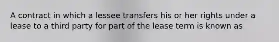 A contract in which a lessee transfers his or her rights under a lease to a third party for part of the lease term is known as