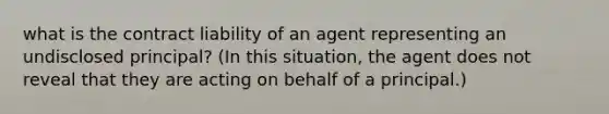 what is the contract liability of an agent representing an undisclosed principal? (In this situation, the agent does not reveal that they are acting on behalf of a principal.)