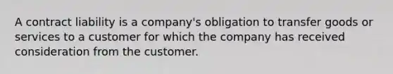 A contract liability is a company's obligation to transfer goods or services to a customer for which the company has received consideration from the customer.