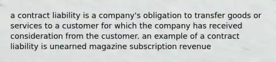 a contract liability is a company's obligation to transfer goods or services to a customer for which the company has received consideration from the customer. an example of a contract liability is unearned magazine subscription revenue