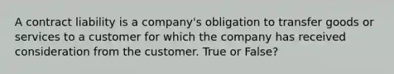 A contract liability is a company's obligation to transfer goods or services to a customer for which the company has received consideration from the customer. True or False?