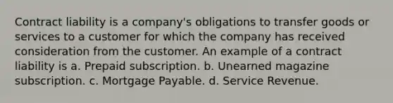 Contract liability is a company's obligations to transfer goods or services to a customer for which the company has received consideration from the customer. An example of a contract liability is a. Prepaid subscription. b. Unearned magazine subscription. c. Mortgage Payable. d. Service Revenue.