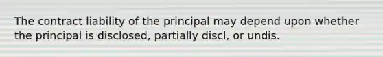 The contract liability of the principal may depend upon whether the principal is disclosed, partially discl, or undis.