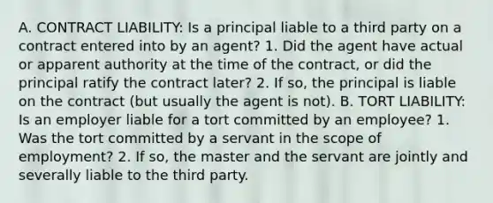 A. CONTRACT LIABILITY: Is a principal liable to a third party on a contract entered into by an agent? 1. Did the agent have actual or apparent authority at the time of the contract, or did the principal ratify the contract later? 2. If so, the principal is liable on the contract (but usually the agent is not). B. TORT LIABILITY: Is an employer liable for a tort committed by an employee? 1. Was the tort committed by a servant in the scope of employment? 2. If so, the master and the servant are jointly and severally liable to the third party.