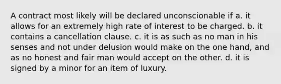 A contract most likely will be declared unconscionable if a. it allows for an extremely high rate of interest to be charged. b. it contains a cancellation clause. c. it is as such as no man in his senses and not under delusion would make on the one hand, and as no honest and fair man would accept on the other. d. it is signed by a minor for an item of luxury.