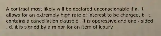 A contract most likely will be declared unconscionable if a. it allows for an extremely high rate of interest to be charged. b. it contains a cancellation clause c , it is oppressive and one - sided . d. it is signed by a minor for an item of luxury