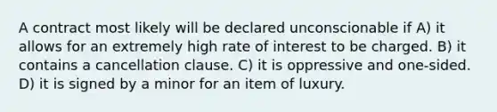 A contract most likely will be declared unconscionable if A) it allows for an extremely high rate of interest to be charged. B) it contains a cancellation clause. C) it is oppressive and one-sided. D) it is signed by a minor for an item of luxury.