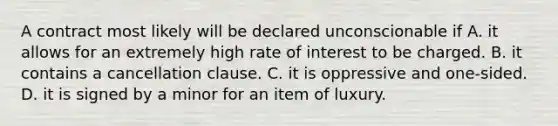 A contract most likely will be declared unconscionable if A. it allows for an extremely high rate of interest to be charged. B. it contains a cancellation clause. C. it is oppressive and one-sided. D. it is signed by a minor for an item of luxury.