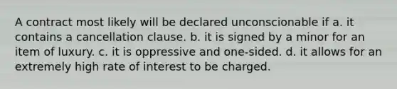 A contract most likely will be declared unconscionable if a. it contains a cancellation clause. b. it is signed by a minor for an item of luxury. c. it is oppressive and one-sided. d. it allows for an extremely high rate of interest to be charged.