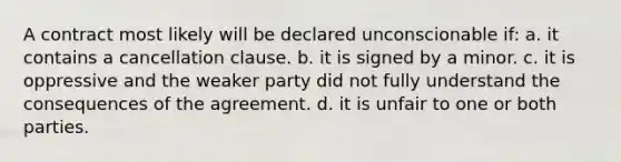 A contract most likely will be declared unconscionable if: a. it contains a cancellation clause. b. it is signed by a minor. c. it is oppressive and the weaker party did not fully understand the consequences of the agreement. d. it is unfair to one or both parties.