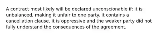 A contract most likely will be declared unconscionable if: it is unbalanced, making it unfair to one party. it contains a cancellation clause. it is oppressive and the weaker party did not fully understand the consequences of the agreement.