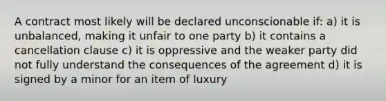 A contract most likely will be declared unconscionable if: a) it is unbalanced, making it unfair to one party b) it contains a cancellation clause c) it is oppressive and the weaker party did not fully understand the consequences of the agreement d) it is signed by a minor for an item of luxury