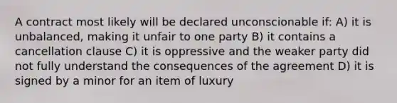 A contract most likely will be declared unconscionable if: A) it is unbalanced, making it unfair to one party B) it contains a cancellation clause C) it is oppressive and the weaker party did not fully understand the consequences of the agreement D) it is signed by a minor for an item of luxury