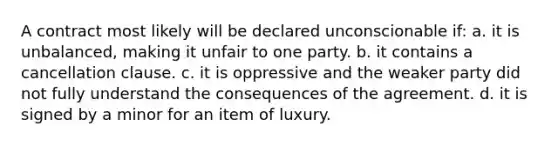 A contract most likely will be declared unconscionable if: a. it is unbalanced, making it unfair to one party. b. it contains a cancellation clause. c. it is oppressive and the weaker party did not fully understand the consequences of the agreement. d. it is signed by a minor for an item of luxury.