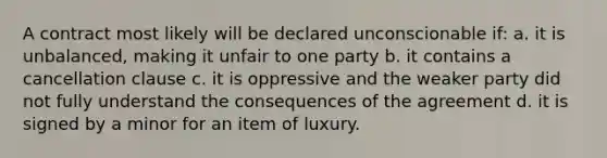 A contract most likely will be declared unconscionable if: a. it is unbalanced, making it unfair to one party b. it contains a cancellation clause c. it is oppressive and the weaker party did not fully understand the consequences of the agreement d. it is signed by a minor for an item of luxury.