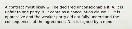 A contract most likely will be declared unconscionable if: A. it is unfair to one party. B. it contains a cancellation clause. C. it is oppressive and the weaker party did not fully understand the consequences of the agreement. D. it is signed by a minor.