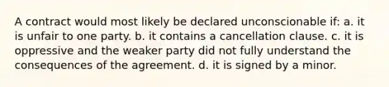 A contract would most likely be declared unconscionable if: a. it is unfair to one party. b. it contains a cancellation clause. c. it is oppressive and the weaker party did not fully understand the consequences of the agreement. d. it is signed by a minor.