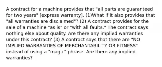 A contract for a machine provides that "all parts are guaranteed for two years" [express warranty]. (1)What if it also provides that "all warranties are disclaimed"? (2) A contract provides for the sale of a machine "as is" or "with all faults." The contract says nothing else about quality. Are there any implied warranties under this contract? (3) A contract says that there are "NO IMPLIED WARRANTIES OF MERCHANTABILITY OR FITNESS" instead of using a "magic" phrase. Are there any implied warranties?