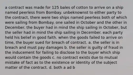 a contract was made for 125 bales of cotton to arrive on a ship named peerless from Bombay. unbeknownst to either party to the contract, there were two ships named peerless both of which were sailing from Bombay. one sailed in October and the other in December. the buyer had in mind the ship sailing in October, but the seller had in mind the ship sailing in December. each party held his belief in good faith. when the goods failed to arrive on time, the buyer sued for breach of contract. a. the seller is in breach and must pay damages b. the seller is guilty of fraud in the inducement for failing to disclose to the buyer which ship would contain the goods c. no contract exists due to mutual mistake of fact as to the existence or identity of the subject matter of the contract. d. both a ad b