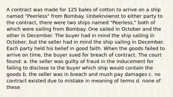 A contract was made for 125 bales of cotton to arrive on a ship named "Peerless" from Bombay. Unbeknownst to either party to the contract, there were two ships named "Peerless," both of which were sailing from Bombay. One sailed in October and the other in December. The buyer had in mind the ship sailing in October, but the seller had in mind the ship sailing in December. Each party held his belief in good faith. When the goods failed to arrive on time, the buyer sued for breach of contract. The court found: a. the seller was guilty of fraud in the inducement for failing to disclose to the buyer which ship would contain the goods b. the seller was in breach and mush pay damages c. no contract existed due to mistake in meaning of terms d. none of these