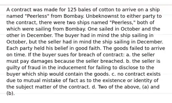 A contract was made for 125 bales of cotton to arrive on a ship named "Peerless" from Bombay. Unbeknownst to either party to the contract, there were two ships named "Peerless," both of which were sailing from Bombay. One sailed in October and the other in December. The buyer had in mind the ship sailing in October, but the seller had in mind the ship sailing in December. Each party held his belief in good faith. The goods failed to arrive on time. If the buyer sues for breach of contract: a. the seller must pay damages because the seller breached. b. the seller is guilty of fraud in the inducement for failing to disclose to the buyer which ship would contain the goods. c. no contract exists due to mutual mistake of fact as to the existence or identity of the subject matter of the contract. d. Two of the above, (a) and (b).