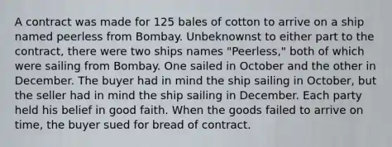 A contract was made for 125 bales of cotton to arrive on a ship named peerless from Bombay. Unbeknownst to either part to the contract, there were two ships names "Peerless," both of which were sailing from Bombay. One sailed in October and the other in December. The buyer had in mind the ship sailing in October, but the seller had in mind the ship sailing in December. Each party held his belief in good faith. When the goods failed to arrive on time, the buyer sued for bread of contract.