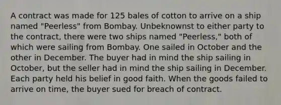 A contract was made for 125 bales of cotton to arrive on a ship named "Peerless" from Bombay. Unbeknownst to either party to the contract, there were two ships named "Peerless," both of which were sailing from Bombay. One sailed in October and the other in December. The buyer had in mind the ship sailing in October, but the seller had in mind the ship sailing in December. Each party held his belief in good faith. When the goods failed to arrive on time, the buyer sued for breach of contract.