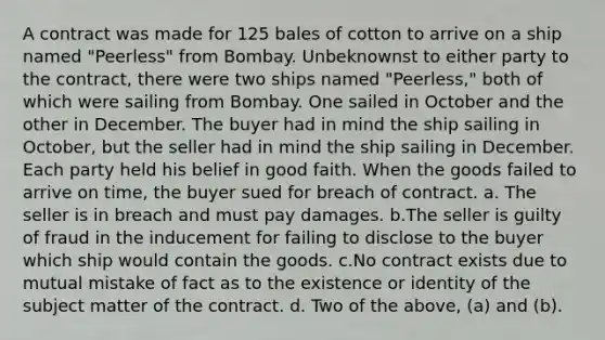 A contract was made for 125 bales of cotton to arrive on a ship named "Peerless" from Bombay. Unbeknownst to either party to the contract, there were two ships named "Peerless," both of which were sailing from Bombay. One sailed in October and the other in December. The buyer had in mind the ship sailing in October, but the seller had in mind the ship sailing in December. Each party held his belief in good faith. When the goods failed to arrive on time, the buyer sued for breach of contract. a. The seller is in breach and must pay damages. b.The seller is guilty of fraud in the inducement for failing to disclose to the buyer which ship would contain the goods. c.No contract exists due to mutual mistake of fact as to the existence or identity of the subject matter of the contract. d. Two of the above, (a) and (b).