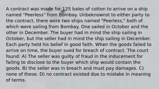 A contract was made for 125 bales of cotton to arrive on a ship named "Peerless" from Bombay. Unbeknownst to either party to the contract, there were two ships named "Peerless," both of which were sailing from Bombay. One sailed in October and the other in December. The buyer had in mind the ship sailing in October, but the seller had in mind the ship sailing in December. Each party held his belief in good faith. When the goods failed to arrive on time, the buyer sued for breach of contract. The court found: A) The seller was guilty of fraud in the inducement for failing to disclose to the buyer which ship would contain the goods. B) the seller was in breach and must pay damages. C) none of these. D) no contract existed due to mistake in meaning of terms.