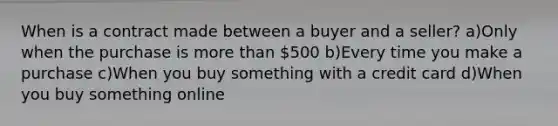 When is a contract made between a buyer and a seller? a)Only when the purchase is more than 500 b)Every time you make a purchase c)When you buy something with a credit card d)When you buy something online