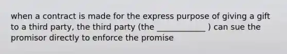 when a contract is made for the express purpose of giving a gift to a third party, the third party (the ____________ ) can sue the promisor directly to enforce the promise