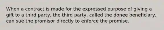 When a contract is made for the expressed purpose of giving a gift to a third party, the third party, called the donee beneficiary, can sue the promisor directly to enforce the promise.