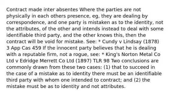 Contract made inter absentes Where the parties are not physically in each others presence, eg, they are dealing by correspondence, and one party is mistaken as to the identity, not the attributes, of the other and intends instead to deal with some identifiable third party, and the other knows this, then the contract will be void for mistake. See: * Cundy v Lindsay (1878) 3 App Cas 459 If the innocent party believes that he is dealing with a reputable firm, not a rogue, see: * King's Norton Metal Co Ltd v Edridge Merrett Co Ltd (1897) TLR 98 Two conclusions are commonly drawn from these two cases: (1) that to succeed in the case of a mistake as to identity there must be an identifiable third party with whom one intended to contract; and (2) the mistake must be as to identity and not attributes.