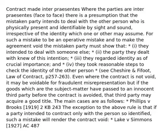 Contract made inter praesentes Where the parties are inter praesentes (face to face) there is a presumption that the mistaken party intends to deal with the other person who is physically present and identifiable by sight and sound, irrespective of the identity which one or other may assume. For such a mistake to be an operative mistake and to make the agreement void the mistaken party must show that: * (i) they intended to deal with someone else; * (ii) the party they dealt with knew of this intention; * (iii) they regarded identity as of crucial importance; and * (iv) they took reasonable steps to check the identity of the other person * (see Cheshire & Fifoot, Law of Contract, p257-263). Even where the contract is not void, it may be voidable for fraudulent misrepresentation but if the goods which are the subject-matter have passed to an innocent third party before the contract is avoided, that third party may acquire a good title. The main cases are as follows: * Phillips v Brooks [1919] 2 KB 243 The exception to the above rule is that if a party intended to contract only with the person so identified, such a mistake will render the contract void: * Lake v Simmons [1927] AC 487