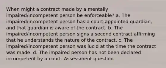 When might a contract made by a mentally impaired/incompetent person be enforceable? a. The impaired/incompetent person has a court-appointed guardian, and that guardian is aware of the contract. b. The impaired/incompetent person signs a second contract affirming that he understands the nature of the contract. c. The impaired/incompetent person was lucid at the time the contract was made. d. The impaired person has not been declared incompetent by a court. Assessment question