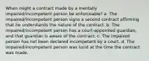 When might a contract made by a mentally impaired/incompetent person be enforceable? a. The impaired/incompetent person signs a second contract affirming that he understands the nature of the contract. b. The impaired/incompetent person has a court-appointed guardian, and that guardian is aware of the contract. c. The impaired person has not been declared incompetent by a court. d. The impaired/incompetent person was lucid at the time the contract was made.