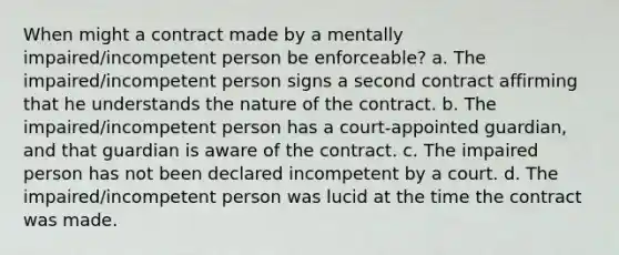 When might a contract made by a mentally impaired/incompetent person be enforceable? a. The impaired/incompetent person signs a second contract affirming that he understands the nature of the contract. b. The impaired/incompetent person has a court-appointed guardian, and that guardian is aware of the contract. c. The impaired person has not been declared incompetent by a court. d. The impaired/incompetent person was lucid at the time the contract was made.